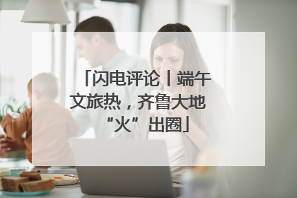 闪电评论丨端午文旅热，齐鲁大地“火”出圈
