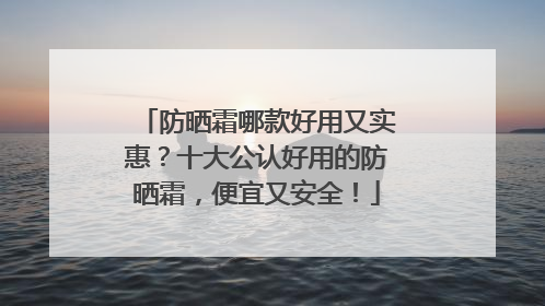 防晒霜哪款好用又实惠？十大公认好用的防晒霜，便宜又安全！