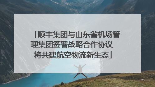 顺丰集团与山东省机场管理集团签署战略合作协议 将共建航空物流新生态