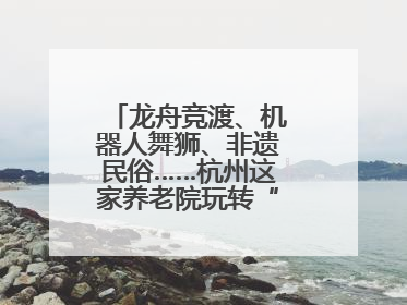 龙舟竞渡、机器人舞狮、非遗民俗……杭州这家养老院玩转“最潮端午”