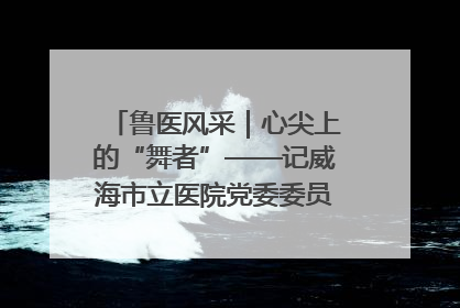鲁医风采｜心尖上的“舞者”——记威海市立医院党委委员、心外科主任、主任医师景昊