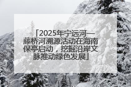 2025年宁远河—藤桥河溯源活动在海南保亭启动，挖掘沿岸文脉推动绿色发展