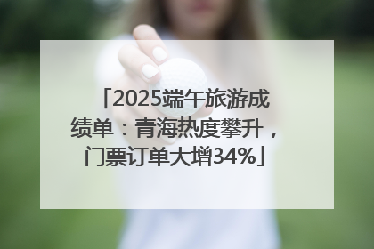 2025端午旅游成绩单：青海热度攀升，门票订单大增34%