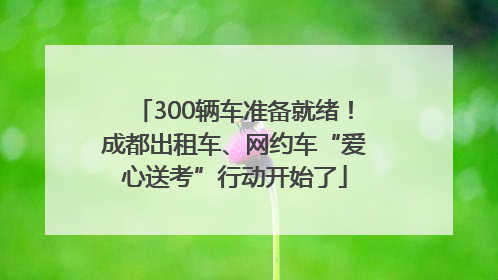 300辆车准备就绪！成都出租车、网约车“爱心送考”行动开始了
